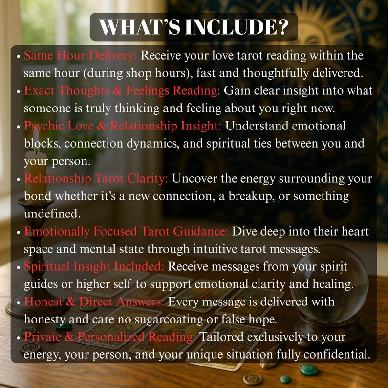 Uncover your partner's real thoughts and feelings with this detailed tarot love reading. Designed to bring you clarity in confusing or uncertain relationships, this same hour psychic reading dives into emotional truths, romantic energy, and potential outcomes. Using tarot cards and spiritual intuition, this reading gives a precise emotional snapshot of your love interest’s mind. You’ll receive answers about their true feelings, emotional struggles, and what lies ahead romantically all in one