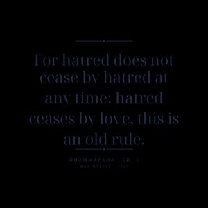 May include: A black background featuring dark blue text that reads: For hatred does not cease by hatred at any time: hatred ceases by love, this is an old rule. Below the text, it reads: DHAMMAPADA CH. 1 MAX MULLER 1881, with horizontal lines.
