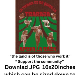 May include: Digital print featuring a brown background with green and red text and illustrations of people working. The text reads "LA TIERRA ES DE QUIEN LA TRABAJA" and "APOYA LA RAZA". The print is available in 16x20 inches, and can be sized down to 12x14, 8x10, and 4x5.