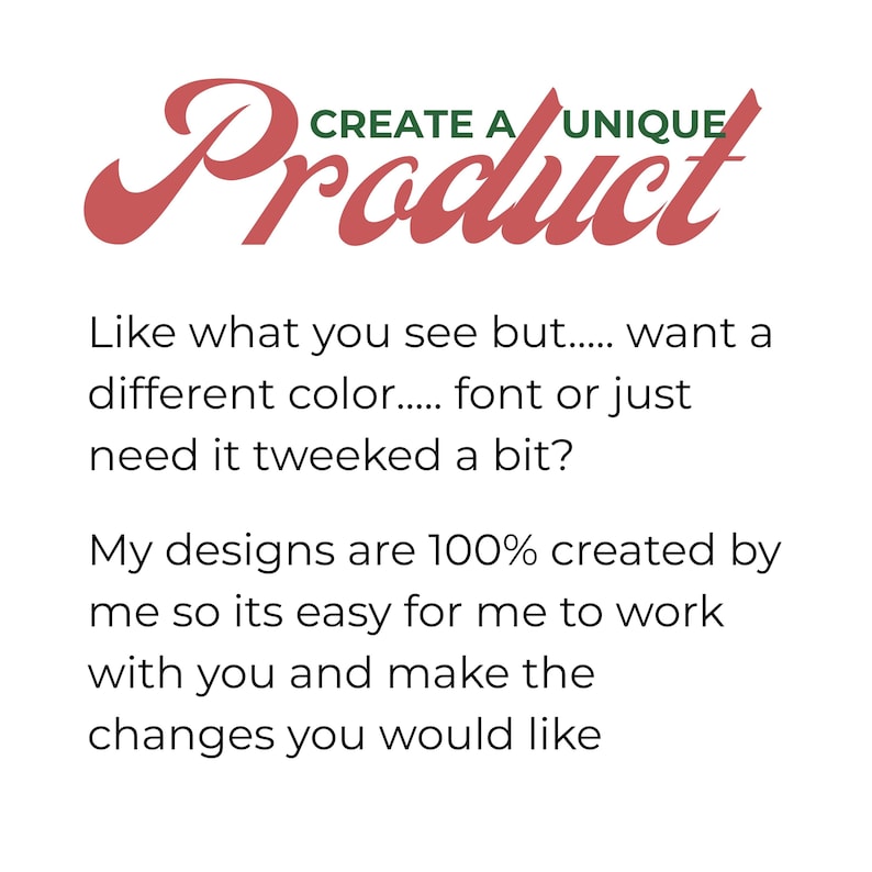 May include: A graphic with the text CREATE A UNIQUE Product in red and green. Below, black text reads: Like what you see but..... want a different color..... font or just need it tweeked a bit? My designs are 100% created by me so its easy for me to work with you and make the changes you would like.