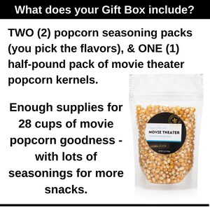 What does your gift box include? Two popcorn seasoning packs, you pick the flavors and one half pound pack of movie theater popcorn kernels. Enough supplies for 28 cups of movie popcorn. Dell Cove Spices
