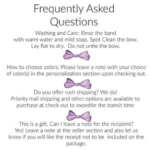 May include: Frequently Asked Questions about a purple bow.  Washing and Care: Rinse the band with warm water and mild soap. Spot Clean the bow. Lay flat to dry. Do not untie the bow. How to choose colors: Please leave a note with your choice of color(s) in the personalization section upon checking out. Do you offer rush shipping? We do! Priority mail shipping and other options are available to purchase at check out to expedite the transit time. This is a gift. Can I leave a note for the recipient? Yes! Leave a note at the seller section and also let us know if you will like the receipt not to be included on the package.