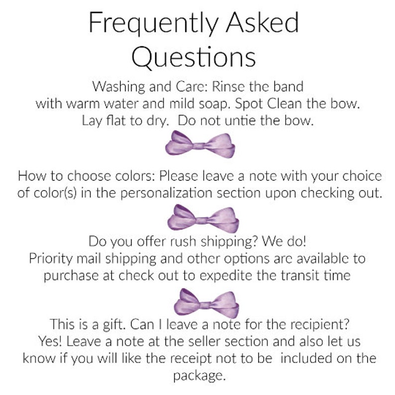 May include: Frequently Asked Questions about a purple bow.  Washing and Care: Rinse the band with warm water and mild soap. Spot Clean the bow. Lay flat to dry. Do not untie the bow. How to choose colors: Please leave a note with your choice of color(s) in the personalization section upon checking out. Do you offer rush shipping? We do! Priority mail shipping and other options are available to purchase at check out to expedite the transit time. This is a gift. Can I leave a note for the recipient? Yes! Leave a note at the seller section and also let us know if you will like the receipt not to be included on the package.