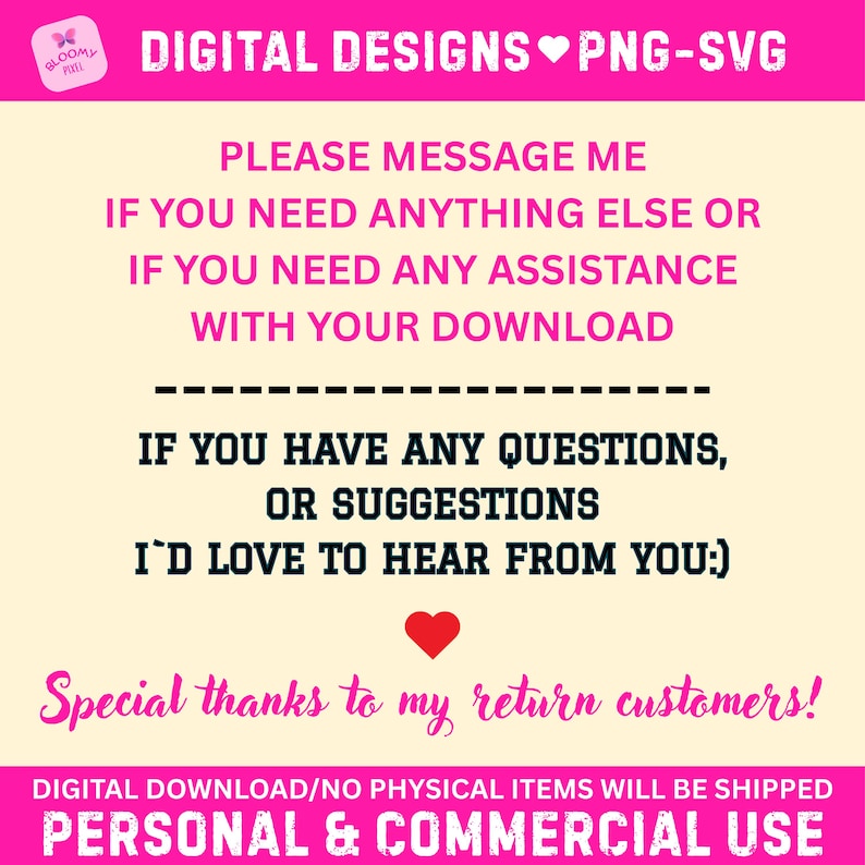 May include: A digital information graphic with a cream background and hot pink borders. Text reads: DIGITAL DESIGNS PNG-SVG, PLEASE MESSAGE ME IF YOU NEED ANYTHING ELSE OR IF YOU NEED ANY ASSISTANCE WITH YOUR DOWNLOAD, IF YOU HAVE ANY QUESTIONS, OR SUGGESTIONS I'D LOVE TO HEAR FROM YOU:), Special thanks to my return customers!, DIGITAL DOWNLOAD/NO PHYSICAL ITEMS WILL BE SHIPPED, PERSONAL & COMMERCIAL USE.