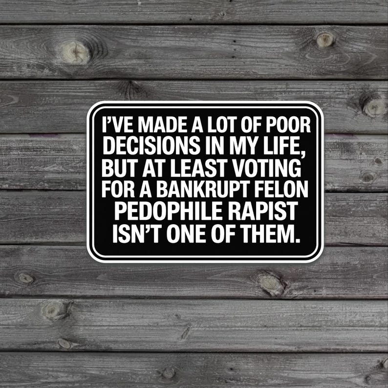 May include: A black and white sticker with rounded corners. The text reads, "I'VE MADE A LOT OF POOR DECISIONS IN MY LIFE, BUT AT LEAST VOTING FOR A BANKRUPT FELON PEDOPHILE RAPIST ISN'T ONE OF THEM."