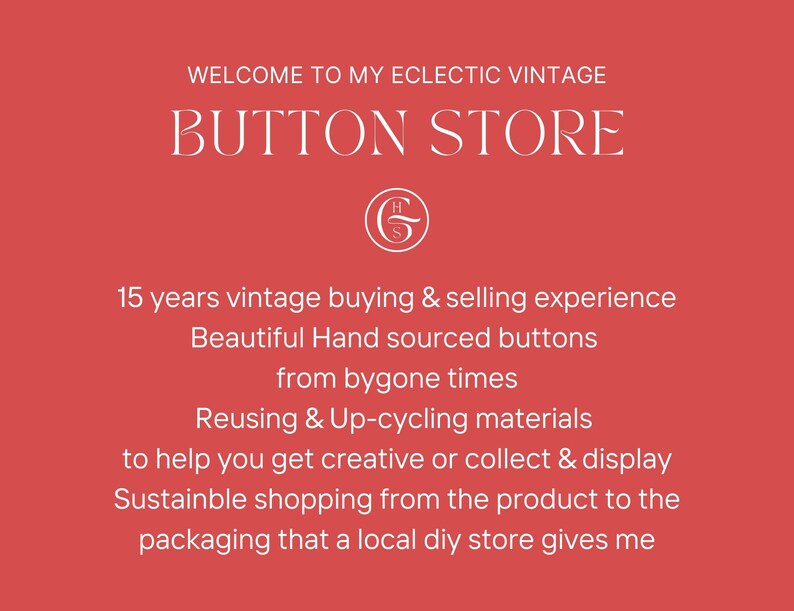 May include: A red background with white text that reads "WELCOME TO MY ECLECTIC VINTAGE BUTTON STORE". Below the text is a white logo with the letters "H" and "G" intertwined. The text below the logo reads "15 years vintage buying & selling experience Beautiful Hand sourced buttons from bygone times Reusing & Up-cycling materials to help you get creative or collect & display Sustainable shopping from the product to the packaging that a local diy store gives me".