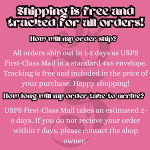 May include: A pink informational graphic with black text stating: Shipping is free and tracked for all orders! How will my order ship? All orders ship out in 1-2 days as USPS First-Class Mail in a standard 4x6 envelope. How long will my order take to arrive?