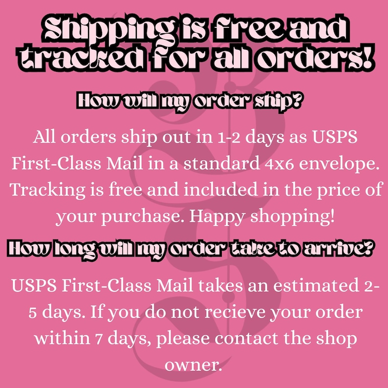 May include: A pink informational graphic with black text stating: Shipping is free and tracked for all orders! How will my order ship? All orders ship out in 1-2 days as USPS First-Class Mail in a standard 4x6 envelope. How long will my order take to arrive?