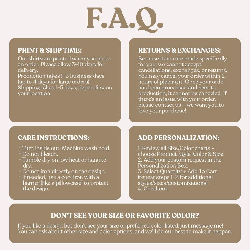 May include: A beige graphic with the text "F.A.Q." in a brown serif font. The graphic contains information about print and ship times, returns and exchanges, care instructions, and personalization. It also includes a section about sizes and colors.