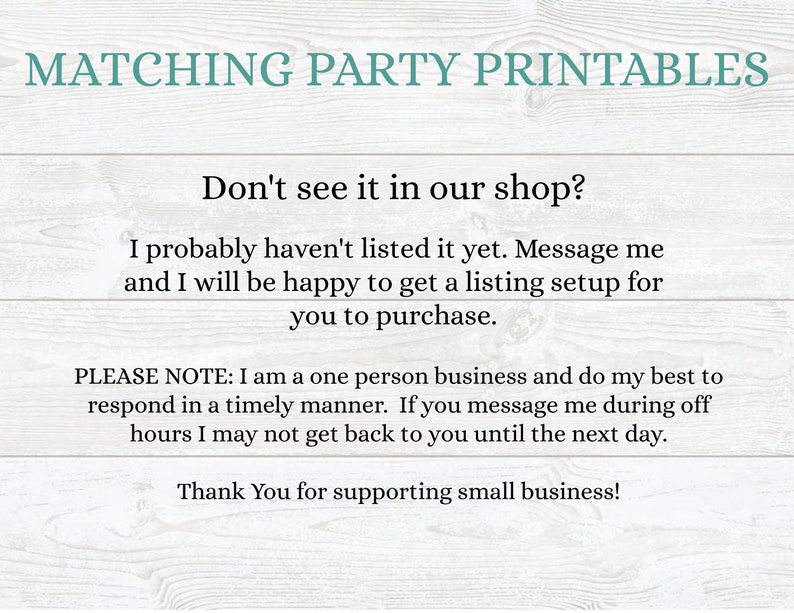 May include: Text on a woodgrain background that reads "Matching Party Printables".  The text continues with "Don't see it in our shop? I probably haven't listed it yet. Message me and I will be happy to get a listing setup for you to purchase. PLEASE NOTE: I am a one person business and do my best to respond in a timely manner. If you message me during off hours I may not get back to you until the next day. Thank You for supporting small business!"