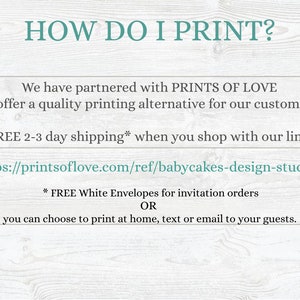 May include: Text on a woodgrain background that reads "HOW DO I PRINT?"  We have partnered with PRINTS OF LOVE to offer a quality printing alternative for our customers. FREE 2-3 day shipping* when you shop with our link: https://printsoflove.com/ref/babycakes-design-studio/ * FREE White Envelopes for invitation orders OR you can choose to print at home, text or email to your guests.