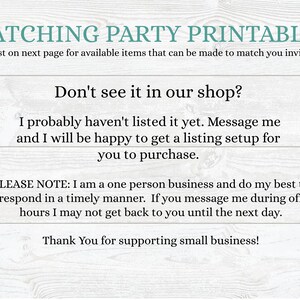 May include: Text on a woodgrain background that reads "Matching Party Printables" and "See list on next page for available items that can be made to match you invitation". Below that is the text "Don't see it in our shop?" and "I probably haven't listed it yet. Message me and I will be happy to get a listing setup for you to purchase.". Below that is the text "PLEASE NOTE: I am a one person business and do my best to respond in a timely manner. If you message me during off hours I may not get back to you until the next day." and "Thank You for supporting small business!"