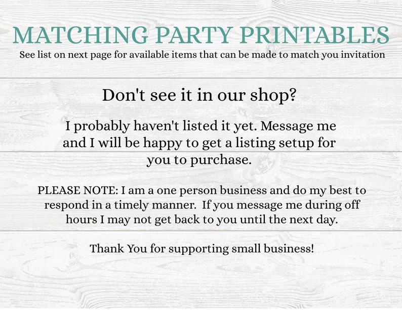 May include: Text on a woodgrain background that reads "Matching Party Printables" and "See list on next page for available items that can be made to match you invitation". Below that is the text "Don't see it in our shop?" and "I probably haven't listed it yet. Message me and I will be happy to get a listing setup for you to purchase.". Below that is the text "PLEASE NOTE: I am a one person business and do my best to respond in a timely manner. If you message me during off hours I may not get back to you until the next day." and "Thank You for supporting small business!"