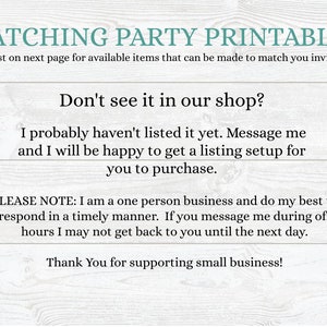 May include: Text on a woodgrain background that reads "Matching Party Printables" and "See list on next page for available items that can be made to match you invitation". Below that is the text "Don't see it in our shop?" and "I probably haven't listed it yet. Message me and I will be happy to get a listing setup for you to purchase.". Below that is the text "PLEASE NOTE: I am a one person business and do my best to respond in a timely manner. If you message me during off hours I may not get back to you until the next day." and "Thank You for supporting small business!"