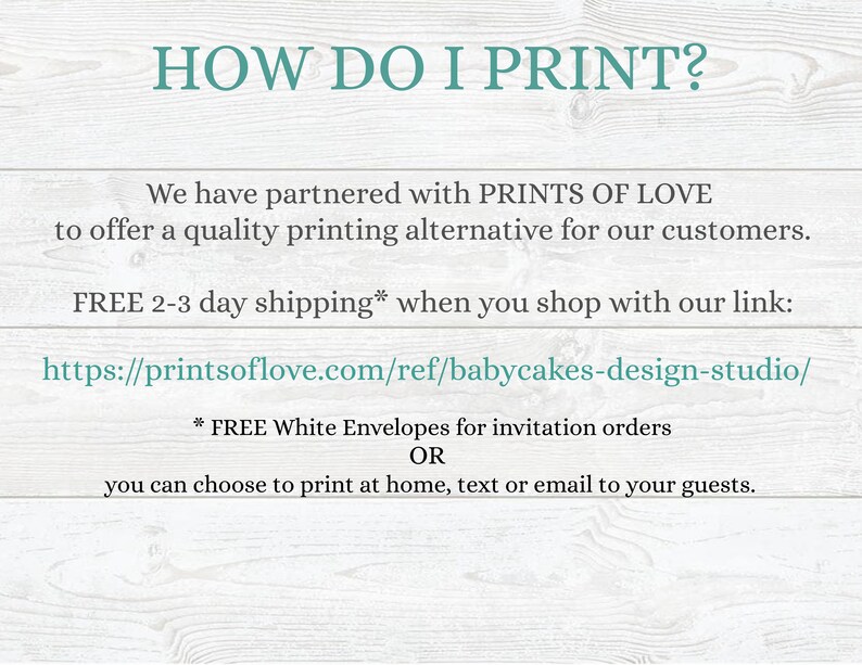 May include: Text on a woodgrain background that reads "HOW DO I PRINT?"  We have partnered with PRINTS OF LOVE to offer a quality printing alternative for our customers. FREE 2-3 day shipping* when you shop with our link: https://printsoflove.com/ref/babycakes-design-studio/ * FREE White Envelopes for invitation orders OR you can choose to print at home, text or email to your guests.
