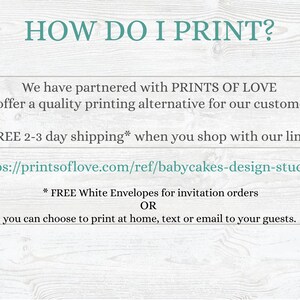 May include: Text on a woodgrain background that reads "HOW DO I PRINT?"  We have partnered with PRINTS OF LOVE to offer a quality printing alternative for our customers. FREE 2-3 day shipping* when you shop with our link: https://printsoflove.com/ref/babycakes-design-studio/ * FREE White Envelopes for invitation orders OR you can choose to print at home, text or email to your guests.