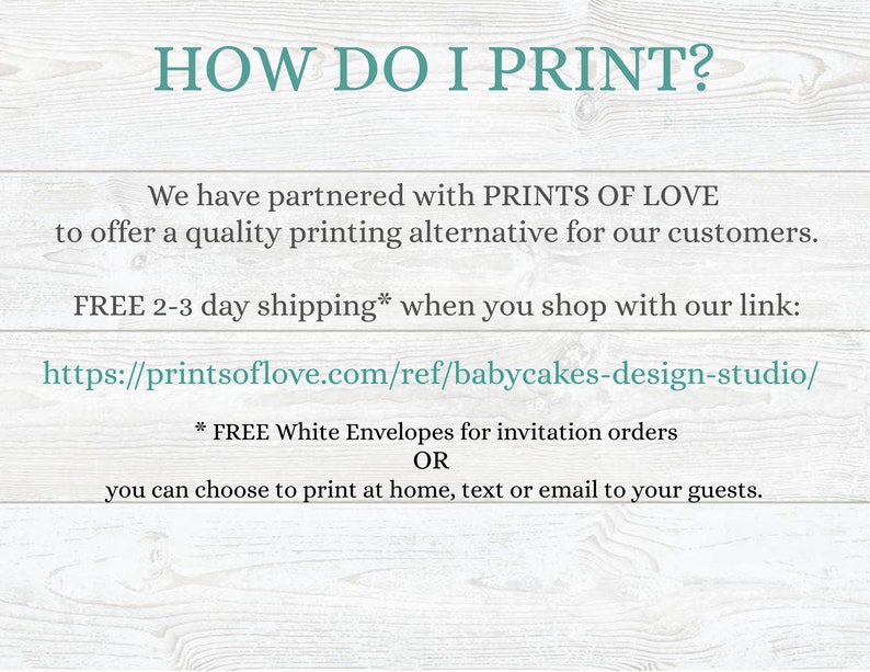 May include: Text on a woodgrain background that reads "HOW DO I PRINT?"  We have partnered with PRINTS OF LOVE to offer a quality printing alternative for our customers. FREE 2-3 day shipping* when you shop with our link: https://printsoflove.com/ref/babycakes-design-studio/ * FREE White Envelopes for invitation orders OR you can choose to print at home, text or email to your guests.