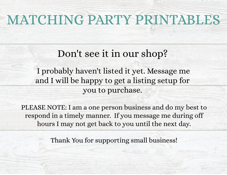 May include: Text on a woodgrain background that reads "Matching Party Printables".  The text continues with "Don't see it in our shop? I probably haven't listed it yet. Message me and I will be happy to get a listing setup for you to purchase. PLEASE NOTE: I am a one person business and do my best to respond in a timely manner. If you message me during off hours I may not get back to you until the next day. Thank You for supporting small business!"