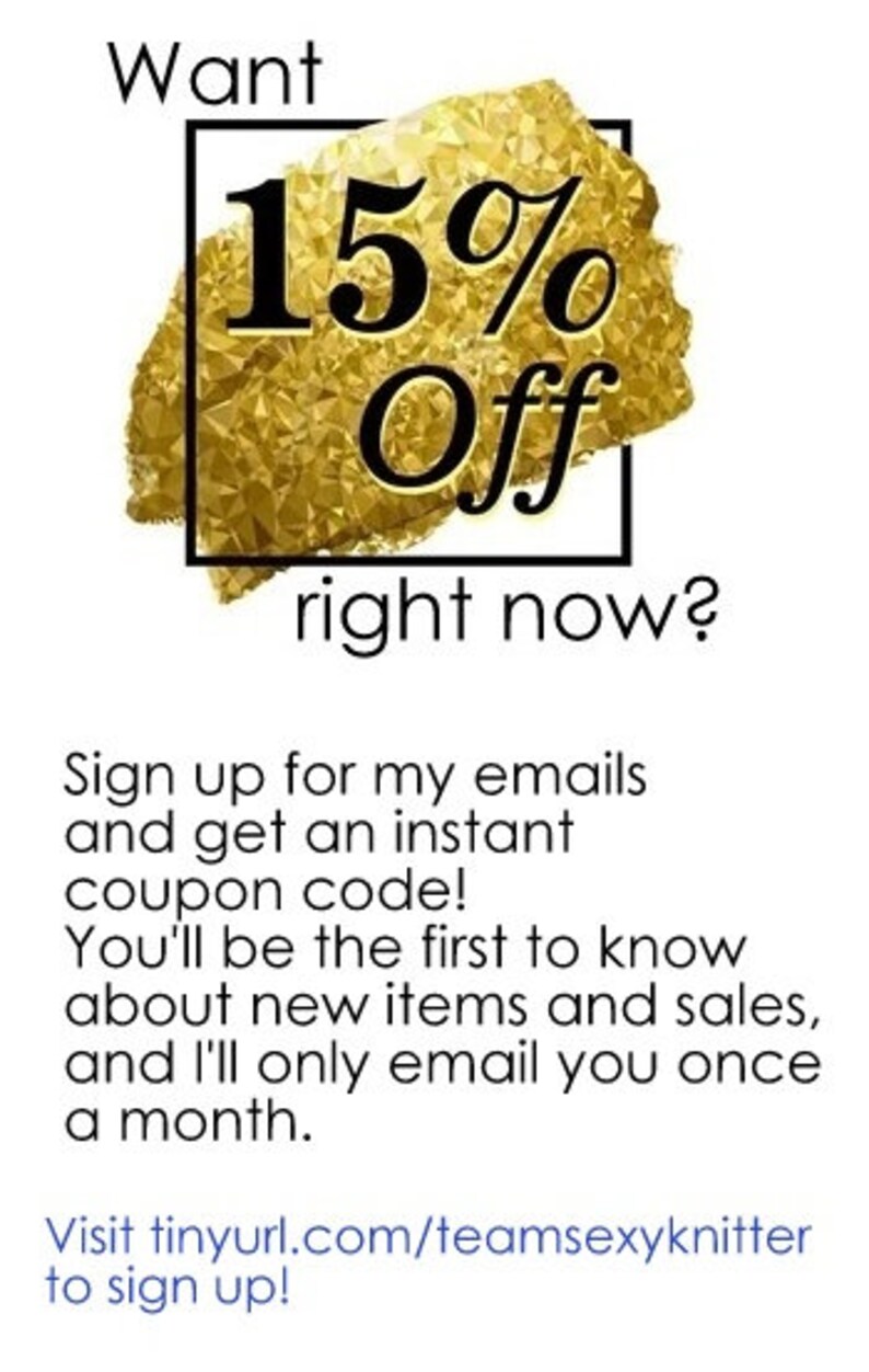 May include: A gold and black graphic with the text "Want 15% Off right now?" and instructions to sign up for emails to receive an instant coupon code. The text also states that you'll be the first to know about new items and sales and that you'll only receive emails once a month. The graphic includes a link to tinyurl.com/teamsexyknitter to sign up.