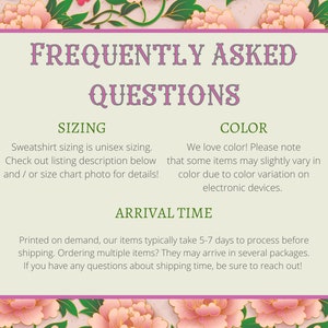 May include: A pink and green floral graphic with a white box containing frequently asked questions about sizing, color, and arrival time for a sweatshirt. The text reads: "Sweatshirt sizing is unisex sizing. Check out listing description below and/or size chart photo for details!"  "We love color! Please note that some items may slightly vary in color due to color variation on electronic devices."  "Printed on demand, our items typically take 5-7 days to process before shipping. Ordering multiple items? They may arrive in several packages. If you have any questions about shipping time, be sure to reach out!"