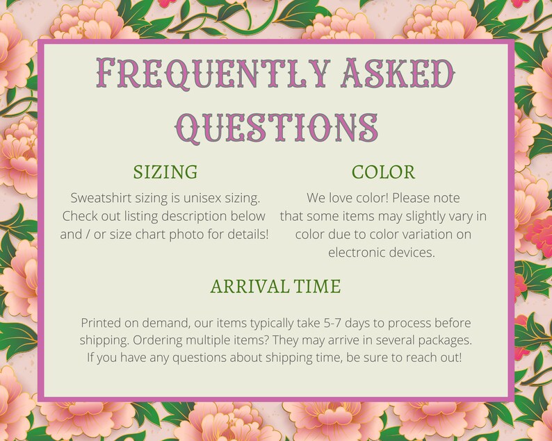 May include: A pink and green floral graphic with a white box containing frequently asked questions about sizing, color, and arrival time for a sweatshirt. The text reads: "Sweatshirt sizing is unisex sizing. Check out listing description below and/or size chart photo for details!"  "We love color! Please note that some items may slightly vary in color due to color variation on electronic devices."  "Printed on demand, our items typically take 5-7 days to process before shipping. Ordering multiple items? They may arrive in several packages. If you have any questions about shipping time, be sure to reach out!"