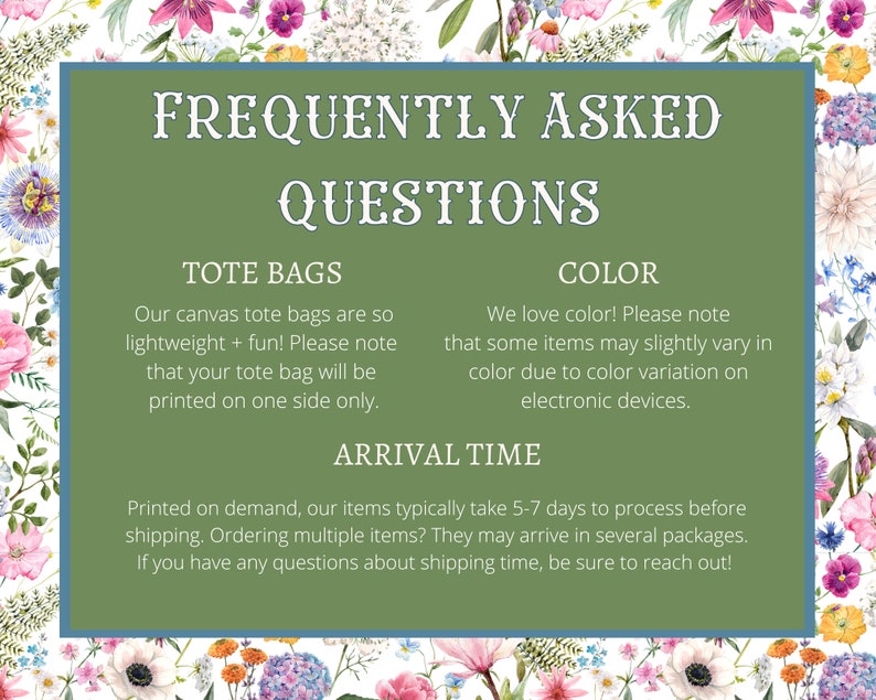 May include: Green and white graphic with the text "Frequently Asked Questions" in white.  The graphic includes information about tote bags, color, and arrival time.  The text states that tote bags are printed on one side only, that colors may vary slightly due to color variation on electronic devices, and that items typically take 5-7 days to process before shipping.