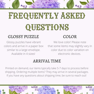 May include: Frequently Asked Questions about glossy puzzles, color variations, and shipping times. Glossy puzzles come in a paper box, similar to a large envelope, and are available in 4 sizes.  We love color! Please note that some items may slightly vary in color due to color variation on electronic devices. Printed on demand, our items typically take 5-7 days to process before shipping. Ordering multiple items? They may arrive in several packages. If you have any questions about shipping time, be sure to reach out!