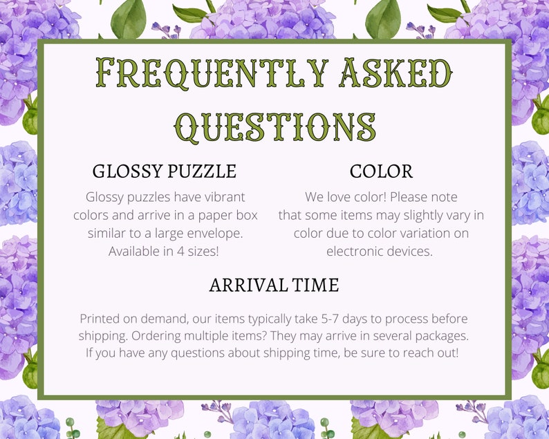 May include: Frequently Asked Questions about glossy puzzles, color variations, and shipping times. Glossy puzzles come in a paper box, similar to a large envelope, and are available in 4 sizes.  We love color! Please note that some items may slightly vary in color due to color variation on electronic devices. Printed on demand, our items typically take 5-7 days to process before shipping. Ordering multiple items? They may arrive in several packages. If you have any questions about shipping time, be sure to reach out!