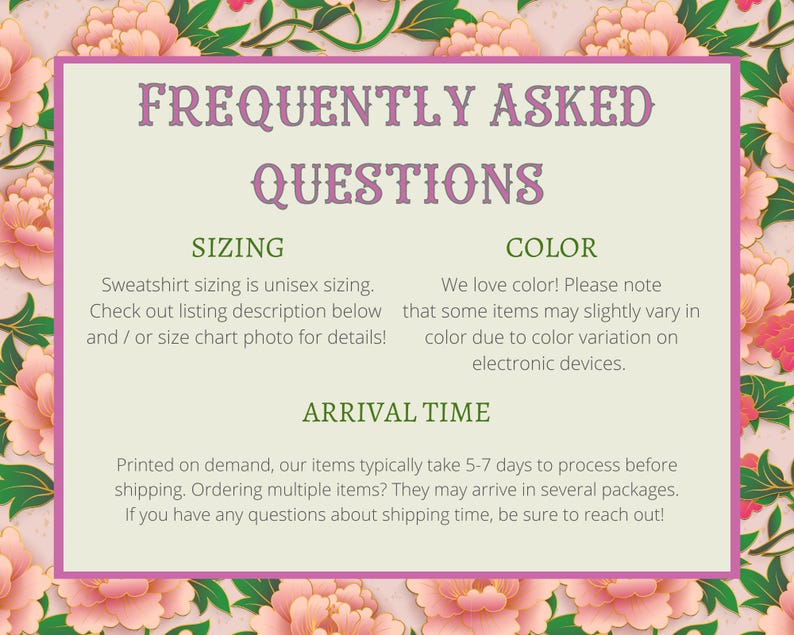 May include: A green and white graphic with the text "Frequently Asked Questions" in purple. The graphic has three sections: Sizing, Color, and Arrival Time. The Sizing section explains that sweatshirt sizing is unisex and provides instructions on how to find the size chart. The Color section explains that colors may vary slightly due to color variation on electronic devices. The Arrival Time section explains that items typically take 5-7 days to process before shipping.