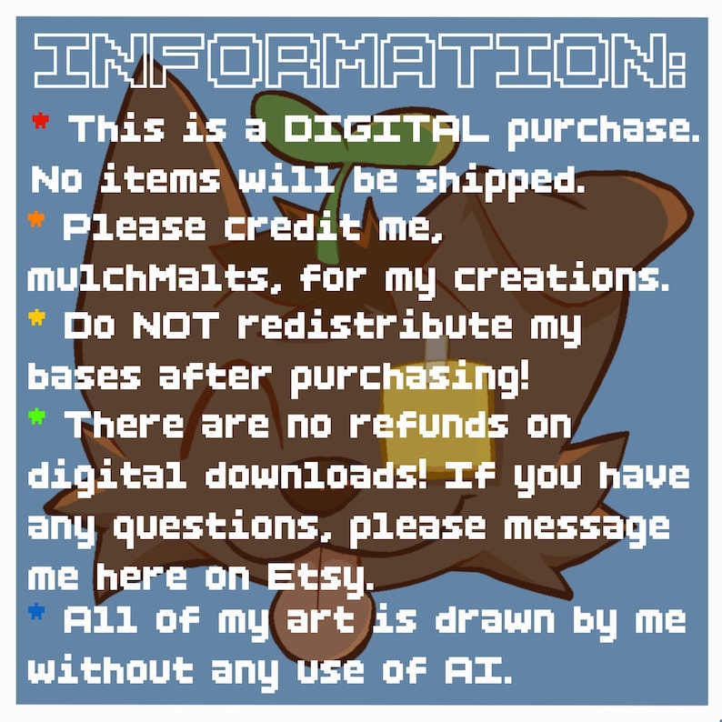 May include: A digital graphic featuring a brown, stylized creature with a green sprout on its head and a yellow square accessory. The text reads: INFORMATION: This is a DIGITAL purchase. No items will be shipped. Please credit me, mulchMalts, for my creations. Do NOT redistribute my bases after purchasing! There are no refunds on digital downloads! If you have any questions, please message me here on Etsy. All of my art is drawn by me without any use of AI.