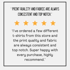 May include: A white background with black text that reads, "PRINT QUALITY AND FABRIC ARE ALWAYS CONSISTENT AND TOP NOTCH." Below the text are five gold stars. The text below the stars reads, "I've ordered a few different t-shirts from this store and the print quality and fabric are always consistent and top notch. Super happy with every purchase, highly recommend."