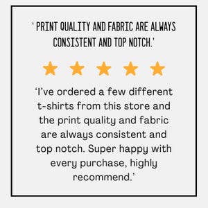 May include: A white background with black text and five gold stars. The text reads, "PRINT QUALITY AND FABRIC ARE ALWAYS CONSISTENT AND TOP NOTCH." and "I've ordered a few different t-shirts from this store and the print quality and fabric are always consistent and top notch. Super happy with every purchase, highly recommend."