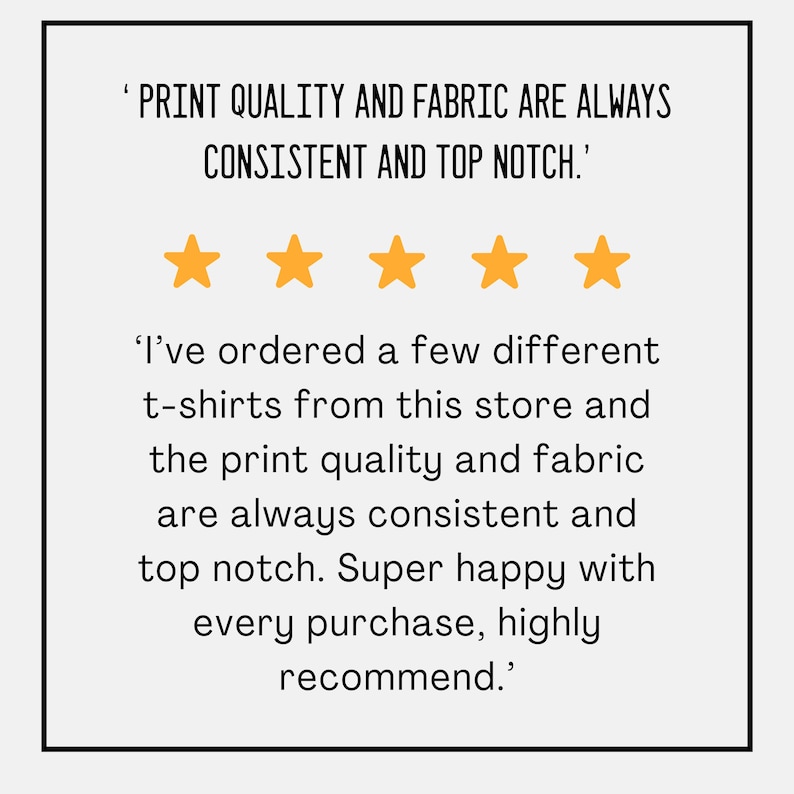 May include: A white background with black text and five gold stars. The text reads, "PRINT QUALITY AND FABRIC ARE ALWAYS CONSISTENT AND TOP NOTCH." and "I've ordered a few different t-shirts from this store and the print quality and fabric are always consistent and top notch. Super happy with every purchase, highly recommend."