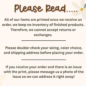 May include: A light-colored informational sign with brown text that reads: Please Read... All of our items are printed once we receive an order, we keep no inventory of finished products. Therefore, we cannot accept returns or exchanges. Please double-check your sizing, color choice, and shipping address before placing your order. If you receive your order and there is an issue with the print, please message us a photo of the issue so we can address it right away! The sign features two small white flowers.