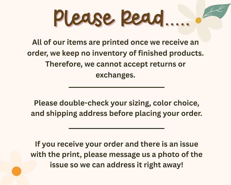 May include: A light-colored informational sign with brown text that reads: Please Read... All of our items are printed once we receive an order, we keep no inventory of finished products. Therefore, we cannot accept returns or exchanges. Please double-check your sizing, color choice, and shipping address before placing your order. If you receive your order and there is an issue with the print, please message us a photo of the issue so we can address it right away! The sign features two small white flowers.