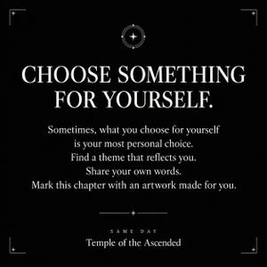 May include: A black graphic with white text that reads: CHOOSE SOMETHING FOR YOURSELF. Sometimes, what you choose for yourself is your most personal choice. Find a theme that reflects you. Share your own words. Mark this chapter with an artwork made for you. SAME DAY Temple of the Ascended.