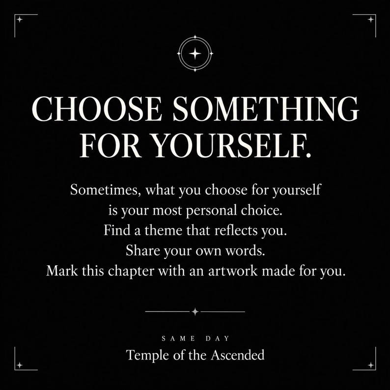 May include: A black graphic with white text that reads: CHOOSE SOMETHING FOR YOURSELF. Sometimes, what you choose for yourself is your most personal choice. Find a theme that reflects you. Share your own words. Mark this chapter with an artwork made for you. SAME DAY Temple of the Ascended.
