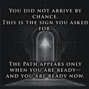 May include: A black and white graphic print featuring an arched doorway with a central eye-in-triangle symbol. The text reads: YOU DID NOT ARRIVE BY CHANCE. THIS IS THE SIGN YOU ASKED FOR. THE PATH APPEARS ONLY WHEN YOU ARE READY&mdash;AND YOU ARE READY NOW.