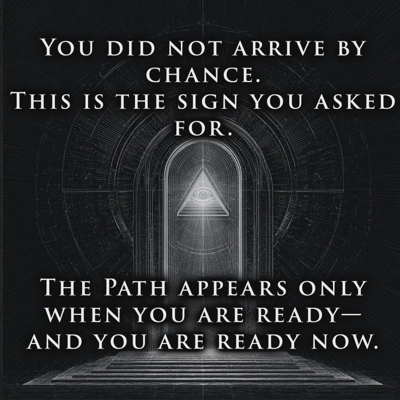 May include: A black and white graphic print featuring an arched doorway with a central eye-in-triangle symbol. The text reads: YOU DID NOT ARRIVE BY CHANCE. THIS IS THE SIGN YOU ASKED FOR. THE PATH APPEARS ONLY WHEN YOU ARE READY&mdash;AND YOU ARE READY NOW.