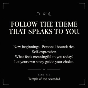 May include: A black graphic print featuring white text that reads: FOLLOW THE THEME THAT SPEAKS TO YOU. New beginnings. Personal boundaries. Self-expression. What feels meaningful to you today? Let your own story guide your choice. SAME DAY Temple of the Ascended.