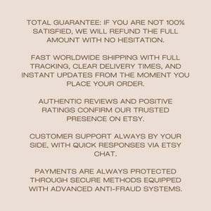 May include: A light beige graphic with dark brown text stating: TOTAL GUARANTEE: IF YOU ARE NOT 100% SATISFIED, WE WILL REFUND THE FULL AMOUNT WITH NO HESITATION. FAST WORLDWIDE SHIPPING WITH FULL TRACKING, CLEAR DELIVERY TIMES, AND INSTANT UPDATES.