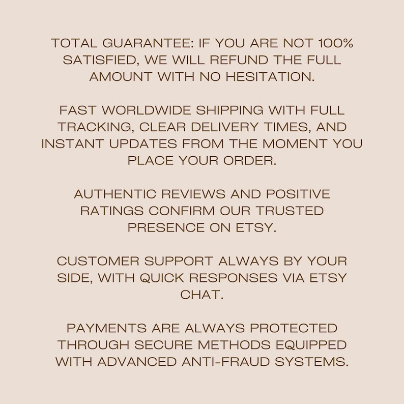 May include: A light beige graphic with dark brown text stating: TOTAL GUARANTEE: IF YOU ARE NOT 100% SATISFIED, WE WILL REFUND THE FULL AMOUNT WITH NO HESITATION. FAST WORLDWIDE SHIPPING WITH FULL TRACKING, CLEAR DELIVERY TIMES, AND INSTANT UPDATES.