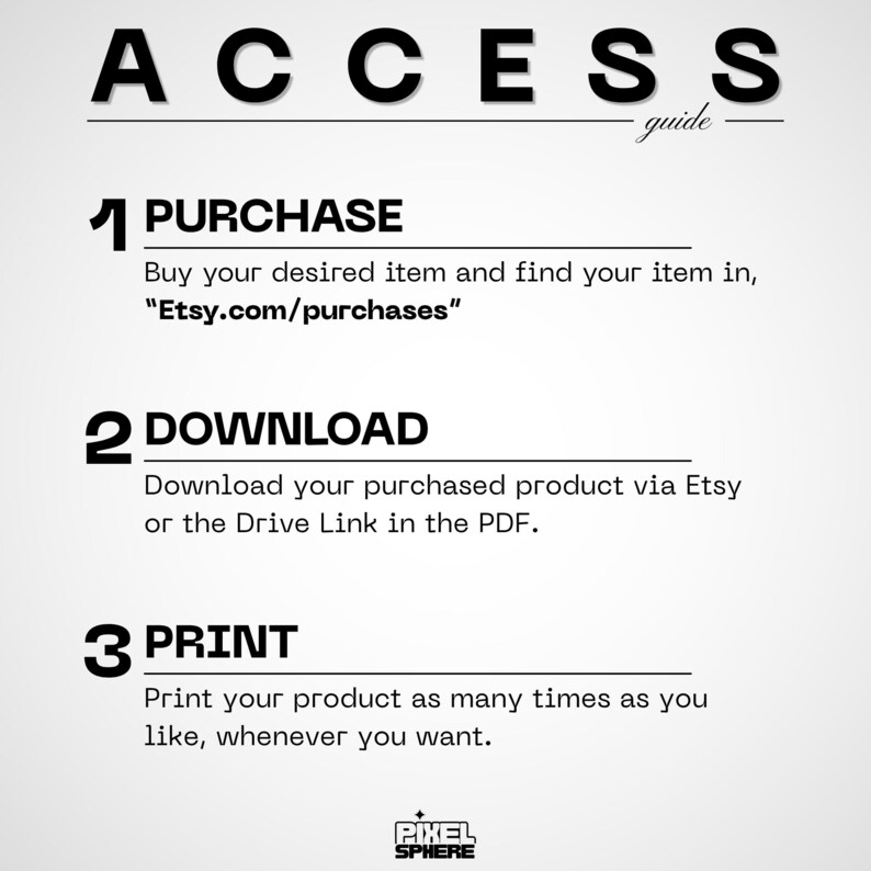 May include: An informational guide titled ACCESS guide with three steps. Step 1 PURCHASE: Buy your desired item and find your item in Etsy.com/purchases. Step 2 DOWNLOAD: Download your purchased product via Etsy or the Drive Link in the PDF. Step 3 PRINT: Print your product as many times as you like, whenever you want. Pixel Sphere logo at the bottom.