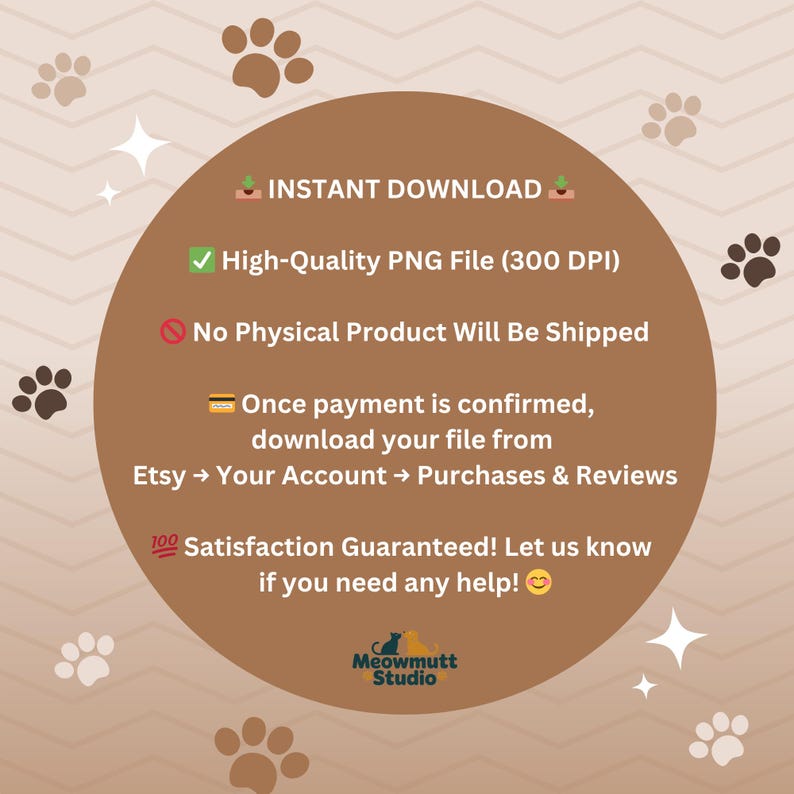 May include: A digital download graphic with a brown circular design, paw prints, and text. The text includes "Instant Download," "High-Quality PNG File," and instructions for downloading from Etsy. The graphic also states "Satisfaction Guaranteed!" and the Meowmutt Studio logo.