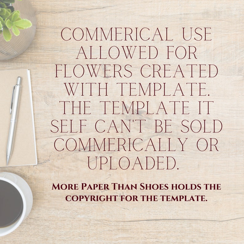May include: A brown wooden table with a white notepad, a pen, a cup of coffee, and a potted plant. The table has a text overlay that reads: "COMMERICAL USE ALLOWED FOR FLOWERS CREATED WITH TEMPLATE. THE TEMPLATE ITSELF CAN'T BE SOLD COMMERICALLY OR UPLOADED. MORE PAPER THAN SHOES HOLDS THE COPYRIGHT FOR THE TEMPLATE."