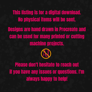May include: A black background with pink text stating: This listing is for a digital download. No physical items will be sent. Designs are hand drawn in Procreate and can be used for many printed or cutting machine projects. An AI symbol with a line through it. Please don't hesitate to reach out if you have any issues or questions. I'm always happy to help!