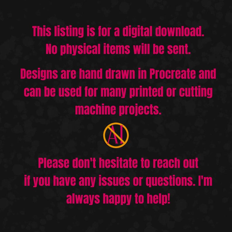 May include: A black background with pink text stating: This listing is for a digital download. No physical items will be sent. Designs are hand drawn in Procreate and can be used for many printed or cutting machine projects. An AI symbol with a line through it. Please don't hesitate to reach out if you have any issues or questions. I'm always happy to help!