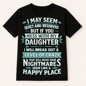 May include: Black t-shirt with white text that reads: "I MAY SEEM QUIET AND RESERVED BUT IF YOU MESS WITH MY DAUGHTER I WILL BREAK OUT A LEVEL OF CRAZY THAT WILL MAKE YOUR NIGHTMARES SEEM LIKE A HAPPY PLACE."