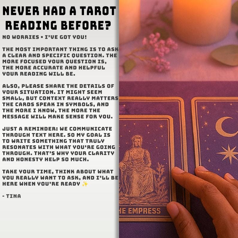 Op de afbeelding: Een tarot-leesgids met de tekst: NEVER HAD A TAROT READING BEFORE? NO WORRIES - I'VE GOT YOU! THE MOST IMPORTANT THING IS TO ASK A CLEAR AND SPECIFIC QUESTION. THE MORE FOCUSED YOUR QUESTION IS, THE MORE ACCURATE AND HELPFUL YOUR READING WILL BE. ALSO, PLEASE SHARE THE DETAILS OF YOUR SITUATION. IT MIGHT SEEM SMALL, BUT CONTEXT REALLY MATTERS THE CARDS SPEAK IN SYMBOLS, AND THE MORE I KNOW, THE MORE THE MESSAGE WILL MAKE SENSE FOR YOU. JUST A REMINDER: WE COMMUNICATE THROUGH TEXT HERE. SO MY GOAL IS TO WRITE SOMETHING THAT TRULY RESONATES WITH WHAT YOU'RE GOING THROUGH. THAT'S WHY YOUR CLARITY AND HONESTY HELP SO MUCH. TAKE YOUR TIME, THINK ABOUT WHAT YOU REALLY WANT TO ASK, AND I'LL BE HERE WHEN YOU'RE READY - TINA. Naast de tekst worden paarse tarotkaarten getoond, waaronder een kaart met de tekst THE EMPRESS.