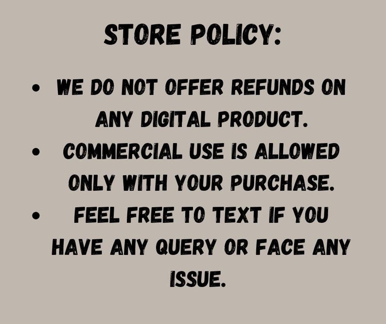 May include: A beige background with black text outlining the store policy. The text states no refunds on digital products, commercial use is allowed with purchase, and to text with any query or issue.